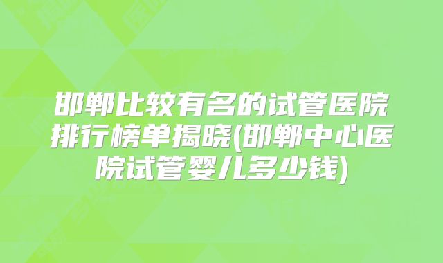 邯郸比较有名的试管医院排行榜单揭晓(邯郸中心医院试管婴儿多少钱)