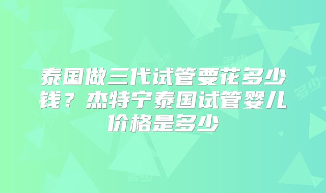 泰国做三代试管要花多少钱？杰特宁泰国试管婴儿价格是多少