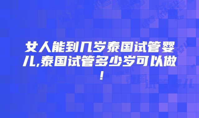 女人能到几岁泰国试管婴儿,泰国试管多少岁可以做！