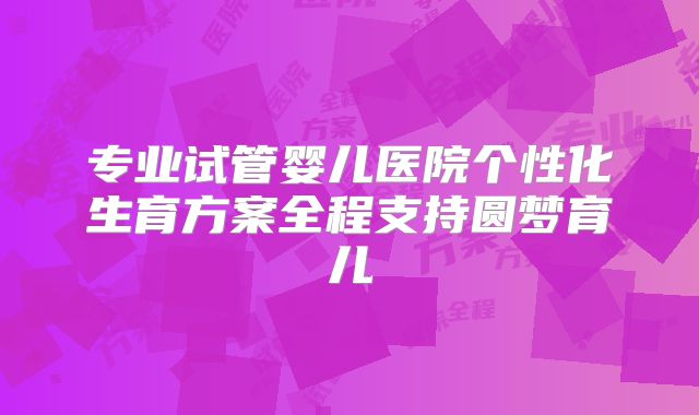 专业试管婴儿医院个性化生育方案全程支持圆梦育儿