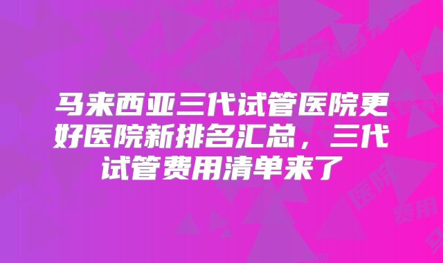马来西亚三代试管医院更好医院新排名汇总，三代试管费用清单来了