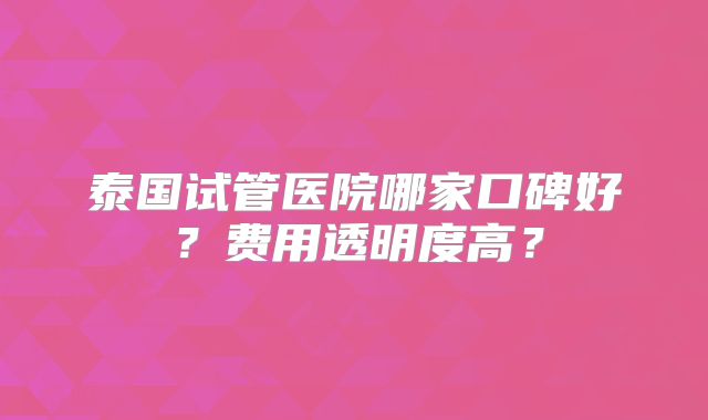 泰国试管医院哪家口碑好？费用透明度高？