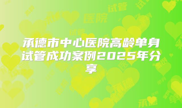 承德市中心医院高龄单身试管成功案例2025年分享