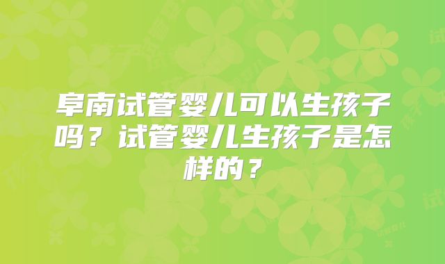 阜南试管婴儿可以生孩子吗?试管婴儿生孩子是怎样的?