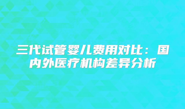 三代试管婴儿费用对比:国内外医疗机构差异分析