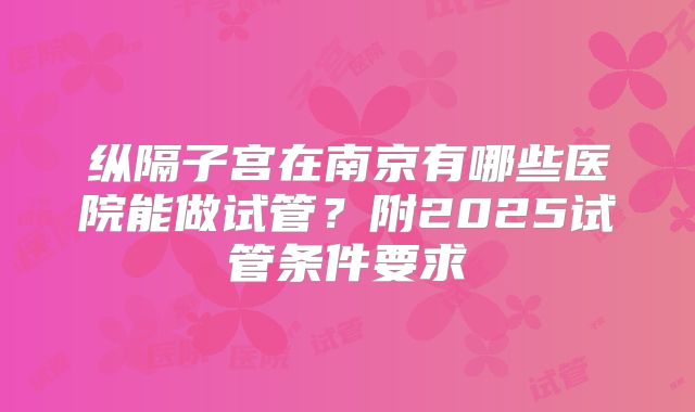 纵隔子宫在南京有哪些医院能做试管？附2025试管条件要求