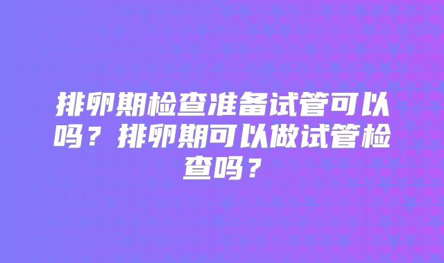 排卵期检查准备试管可以吗？排卵期可以做试管检查吗？