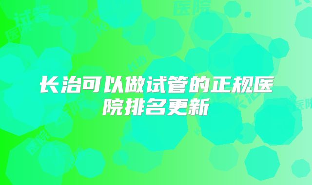 长治可以做试管的正规医院排名更新