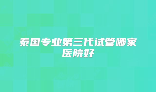 泰国专业第三代试管哪家医院好