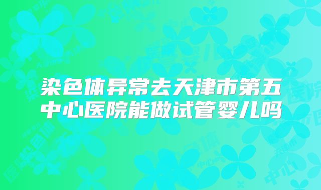 染色体异常去天津市第五中心医院能做试管婴儿吗