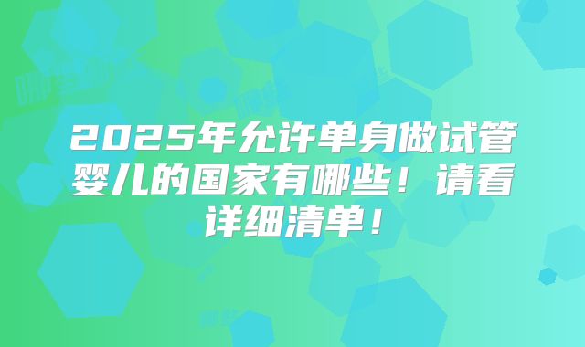 2025年允许单身做试管婴儿的国家有哪些！请看详细清单！