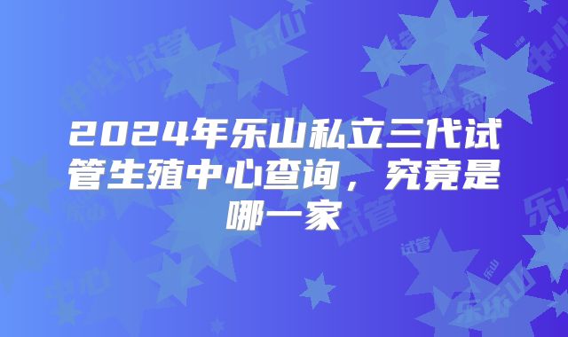 2024年乐山私立三代试管生殖中心查询，究竟是哪一家