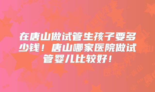 在唐山做试管生孩子要多少钱！唐山哪家医院做试管婴儿比较好！