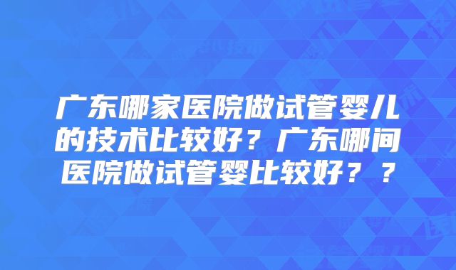 广东哪家医院做试管婴儿的技术比较好?广东哪间医院做试管婴比较好??