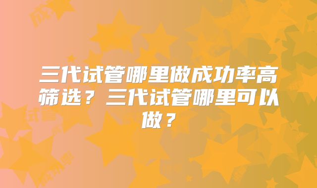 三代试管哪里做成功率高筛选？三代试管哪里可以做？