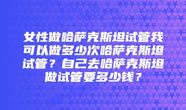 女性做哈萨克斯坦试管我可以做多少次哈萨克斯坦试管？自己去哈萨克斯坦做试管要多少钱？