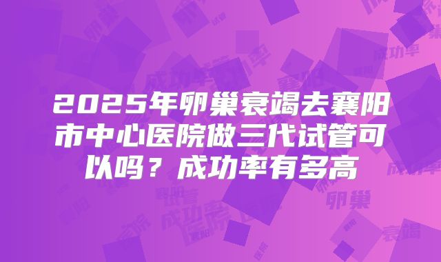 2025年卵巢衰竭去襄阳市中心医院做三代试管可以吗？成功率有多高