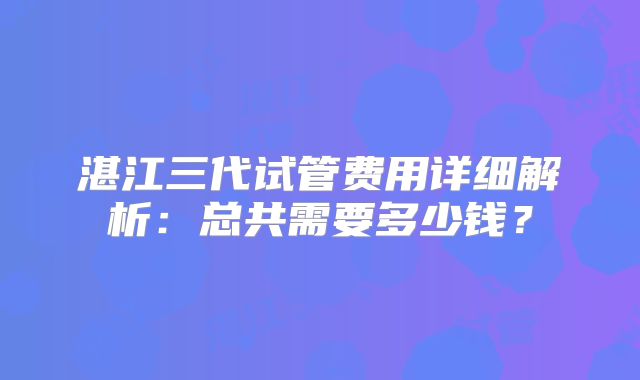 湛江三代试管费用详细解析：总共需要多少钱？