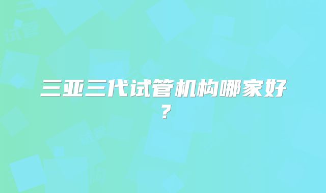 三亚三代试管机构哪家好？