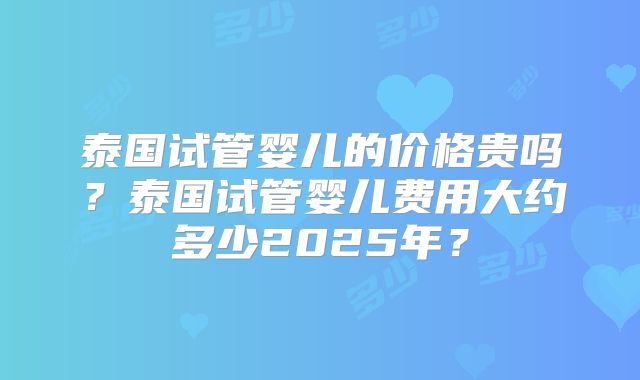 泰国试管婴儿的价格贵吗？泰国试管婴儿费用大约多少2025年？