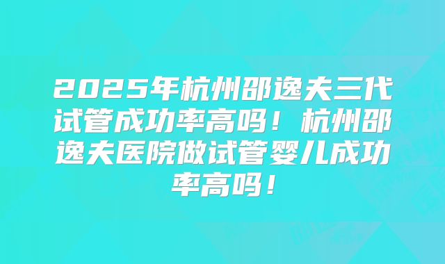 2025年杭州邵逸夫三代试管成功率高吗！杭州邵逸夫医院做试管婴儿成功率高吗！