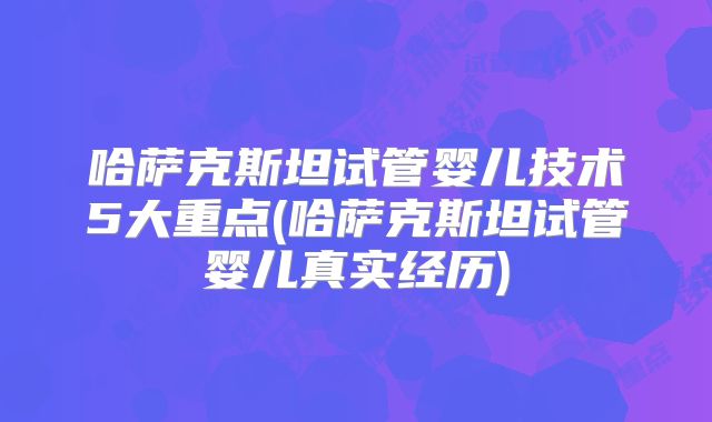 哈萨克斯坦试管婴儿技术5大重点(哈萨克斯坦试管婴儿真实经历)