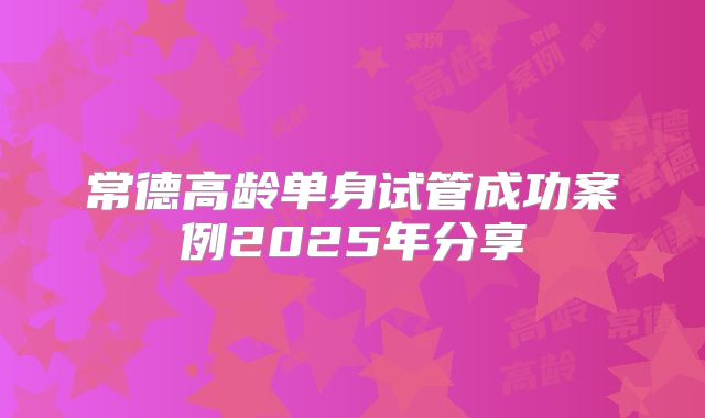常德高龄单身试管成功案例2025年分享