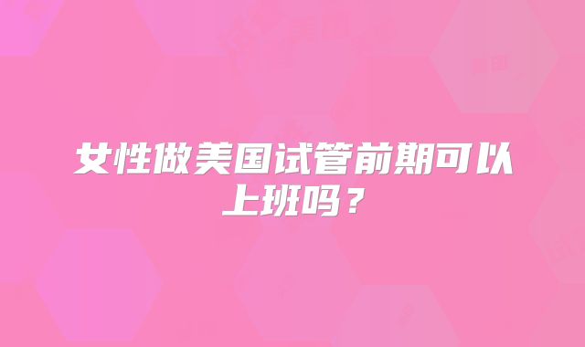 女性做美国试管前期可以上班吗？