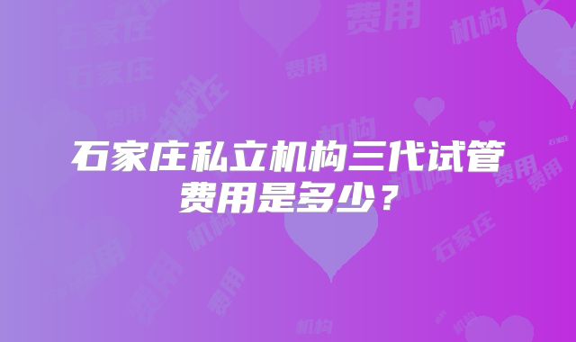 石家庄私立机构三代试管费用是多少？