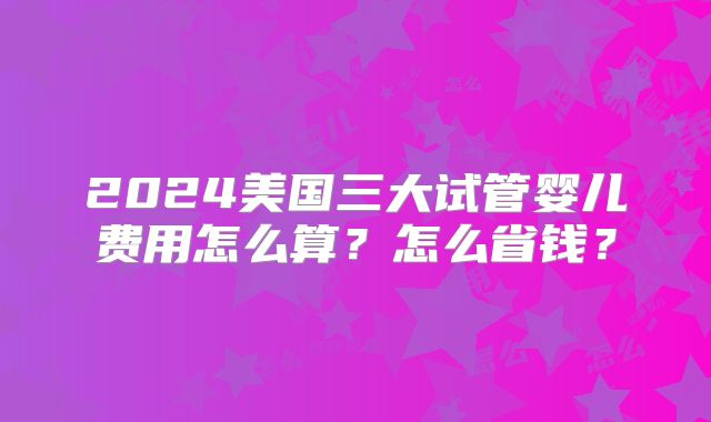 2024美国三大试管婴儿费用怎么算？怎么省钱？