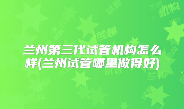 兰州第三代试管机构怎么样(兰州试管哪里做得好)