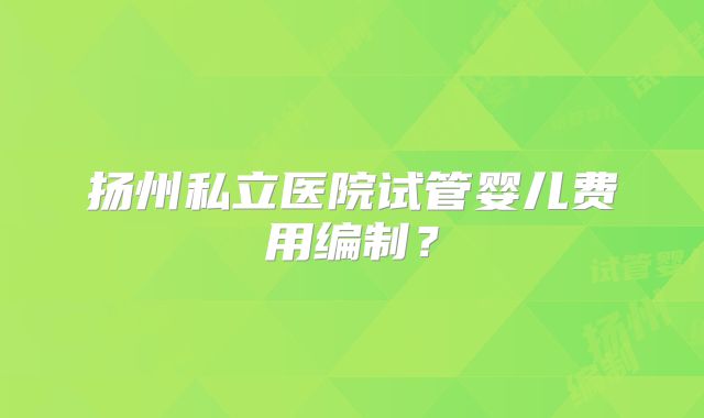 扬州私立医院试管婴儿费用编制？