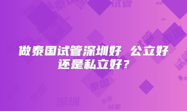 做泰国试管深圳好 公立好还是私立好？