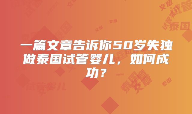 一篇文章告诉你50岁失独做泰国试管婴儿，如何成功？