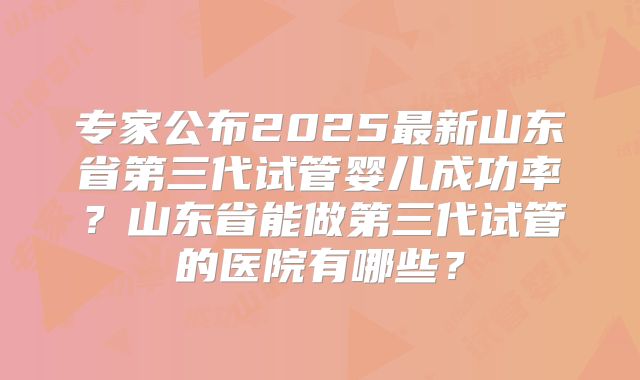 专家公布2025最新山东省第三代试管婴儿成功率？山东省能做第三代试管的医院有哪些？