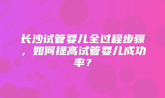 长沙试管婴儿全过程步骤，如何提高试管婴儿成功率？