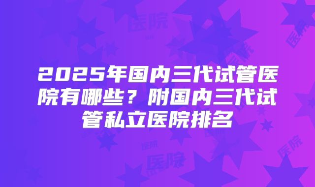 2025年国内三代试管医院有哪些?附国内三代试管私立医院排名