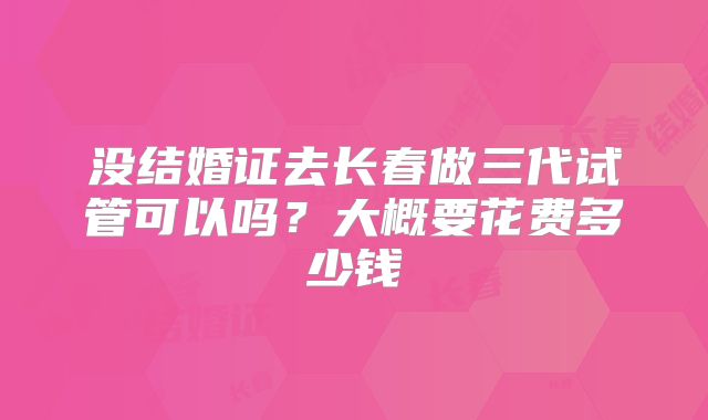 没结婚证去长春做三代试管可以吗？大概要花费多少钱