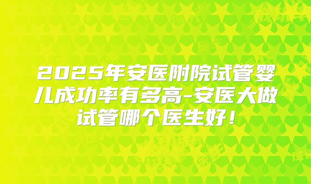 2025年安医附院试管婴儿成功率有多高-安医大做试管哪个医生好！