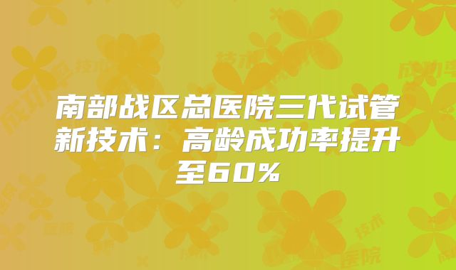 南部战区总医院三代试管新技术：高龄成功率提升至60%