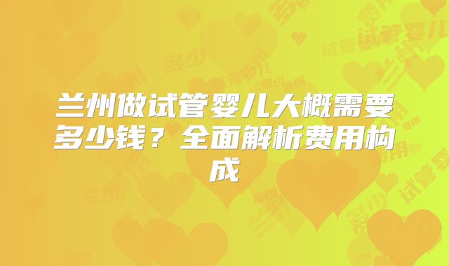 兰州做试管婴儿大概需要多少钱？全面解析费用构成