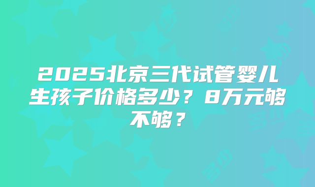 2025北京三代试管婴儿生孩子价格多少？8万元够不够？