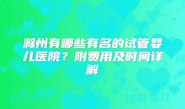 滁州有哪些有名的试管婴儿医院？附费用及时间详解
