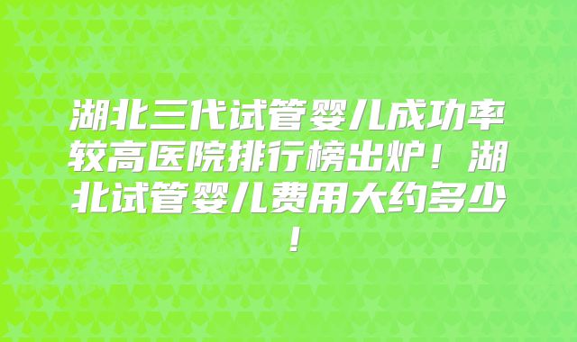 湖北三代试管婴儿成功率较高医院排行榜出炉！湖北试管婴儿费用大约多少！