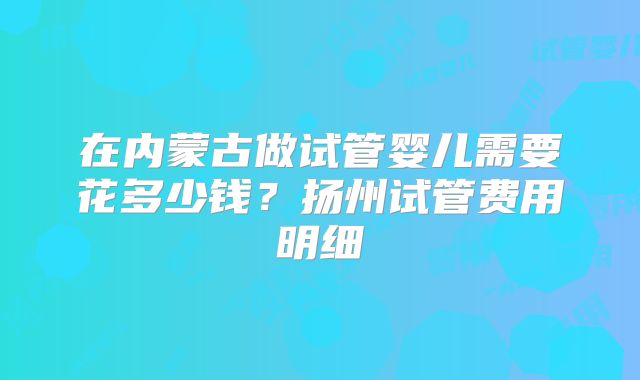 在内蒙古做试管婴儿需要花多少钱？扬州试管费用明细