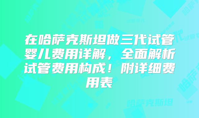 在哈萨克斯坦做三代试管婴儿费用详解，全面解析试管费用构成！附详细费用表