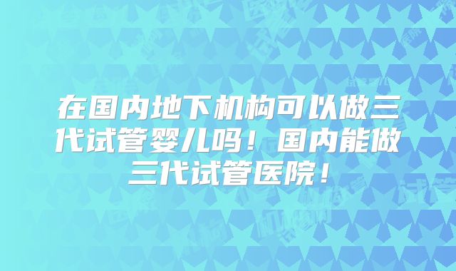 在国内地下机构可以做三代试管婴儿吗！国内能做三代试管医院！