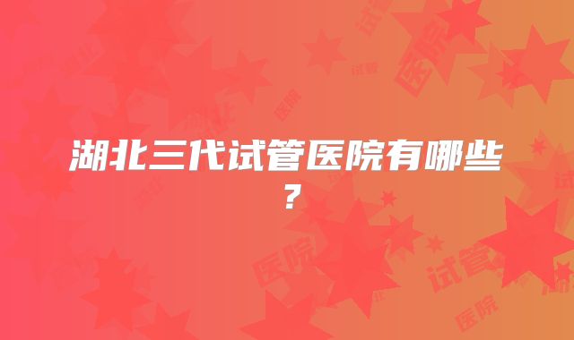 湖北三代试管医院有哪些?