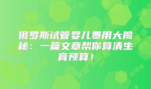 俄罗斯试管婴儿费用大揭秘：一篇文章帮你算清生育预算！
