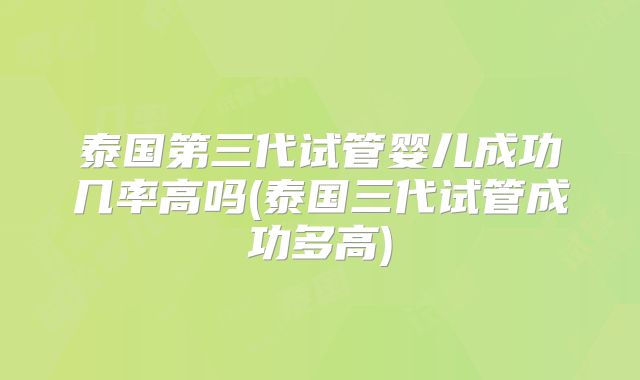 泰国第三代试管婴儿成功几率高吗(泰国三代试管成功多高)